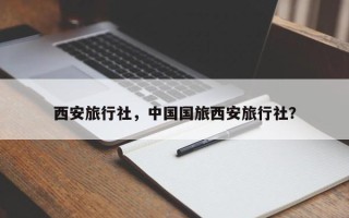 西安旅行社，中国国旅西安旅行社？