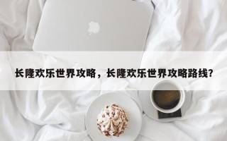 长隆欢乐世界攻略，长隆欢乐世界攻略路线？