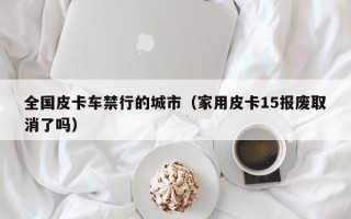 全国皮卡车禁行的城市（家用皮卡15报废取消了吗）