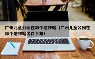 广州儿童公园在哪个地铁站（广州儿童公园在哪个地铁站出口下车）