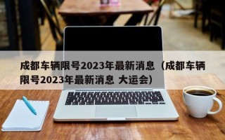 成都车辆限号2023年最新消息（成都车辆限号2023年最新消息 大运会）