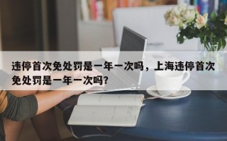 违停首次免处罚是一年一次吗，上海违停首次免处罚是一年一次吗？