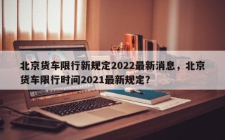 北京货车限行新规定2022最新消息，北京货车限行时间2021最新规定？