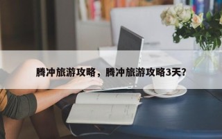 腾冲旅游攻略，腾冲旅游攻略3天？