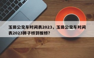 玉田公交车时间表2023，玉田公交车时间表2023狮子桥到板桥？