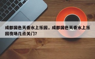 成都国色天香水上乐园，成都国色天香水上乐园夜场几点关门？