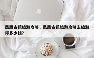 凤凰古镇旅游攻略，凤凰古镇旅游攻略去旅游得多少钱？