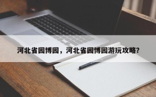 河北省园博园，河北省园博园游玩攻略？