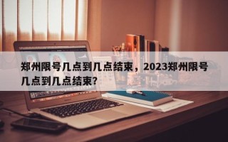 郑州限号几点到几点结束，2023郑州限号几点到几点结束？