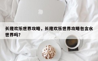 长隆欢乐世界攻略，长隆欢乐世界攻略包含水世界吗？