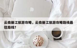 云南丽江旅游攻略，云南丽江旅游攻略路线最佳路线？