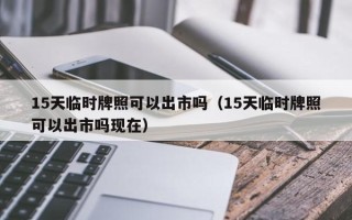 15天临时牌照可以出市吗（15天临时牌照可以出市吗现在）