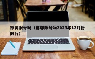 邯郸限号吗（邯郸限号吗2023年12月份限行）