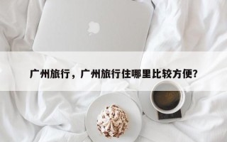 广州旅行，广州旅行住哪里比较方便？