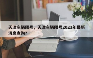 天津车辆限号，天津车辆限号2023年最新消息查询？