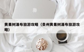 黄果树瀑布旅游攻略（贵州黄果树瀑布旅游攻略）