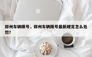 郑州车辆限号，郑州车辆限号最新规定怎么处罚？