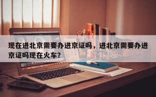 现在进北京需要办进京证吗，进北京需要办进京证吗现在火车？