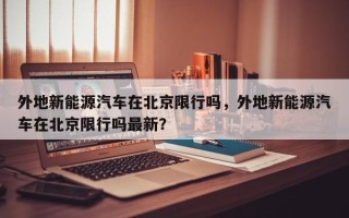 外地新能源汽车在北京限行吗，外地新能源汽车在北京限行吗最新？