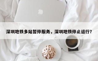 深圳地铁多站暂停服务，深圳地铁停止运行？