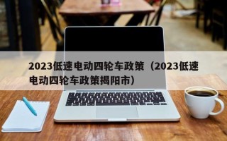 2023低速电动四轮车政策（2023低速电动四轮车政策揭阳市）