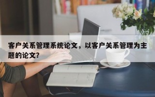 客户关系管理系统论文，以客户关系管理为主题的论文？