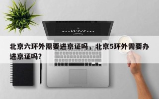 北京六环外需要进京证吗，北京5环外需要办进京证吗？