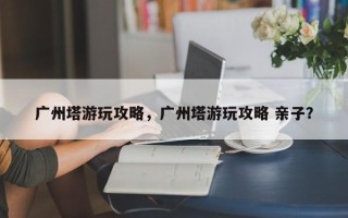 广州塔游玩攻略，广州塔游玩攻略 亲子？