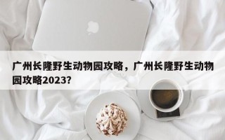 广州长隆野生动物园攻略，广州长隆野生动物园攻略2023？