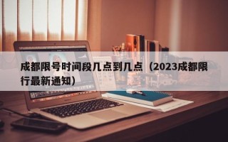 成都限号时间段几点到几点（2023成都限行最新通知）