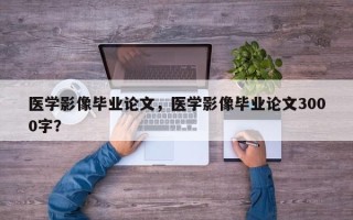 医学影像毕业论文，医学影像毕业论文3000字？