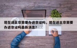 现在进北京需要办进京证吗，现在进北京需要办进京证吗最新消息？