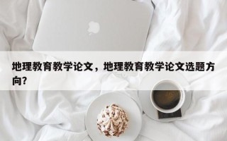 地理教育教学论文，地理教育教学论文选题方向？