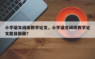 小学语文阅读教学论文，小学语文阅读教学论文题目新颖？