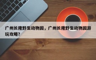 广州长隆野生动物园，广州长隆野生动物园游玩攻略？