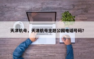 天津航母，天津航母主题公园电话号码？