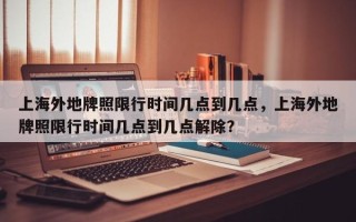 上海外地牌照限行时间几点到几点，上海外地牌照限行时间几点到几点解除？