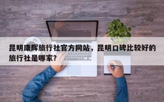 昆明康辉旅行社官方网站，昆明口碑比较好的旅行社是哪家？