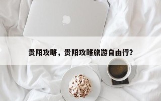 贵阳攻略，贵阳攻略旅游自由行？