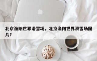 北京渔阳世界滑雪场，北京渔阳世界滑雪场图片？