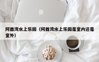 阿酋湾水上乐园（阿酋湾水上乐园是室内还是室外）