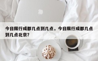 今日限行成都几点到几点，今日限行成都几点到几点北京？