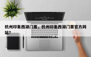 杭州印象西湖门票，杭州印象西湖门票官方网站？