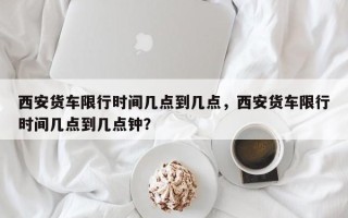 西安货车限行时间几点到几点，西安货车限行时间几点到几点钟？