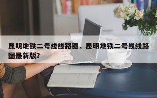 昆明地铁二号线线路图，昆明地铁二号线线路图最新版？