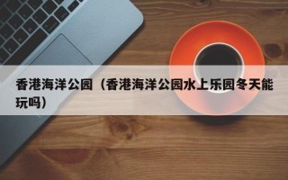 香港海洋公园（香港海洋公园水上乐园冬天能玩吗）