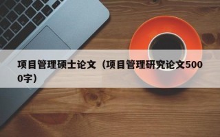 项目管理硕士论文（项目管理研究论文5000字）