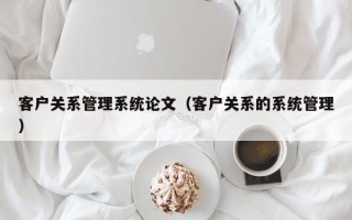 客户关系管理系统论文（客户关系的系统管理）