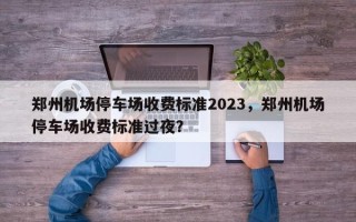 郑州机场停车场收费标准2023，郑州机场停车场收费标准过夜？