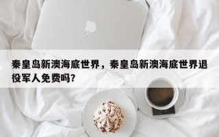 秦皇岛新澳海底世界，秦皇岛新澳海底世界退役军人免费吗？